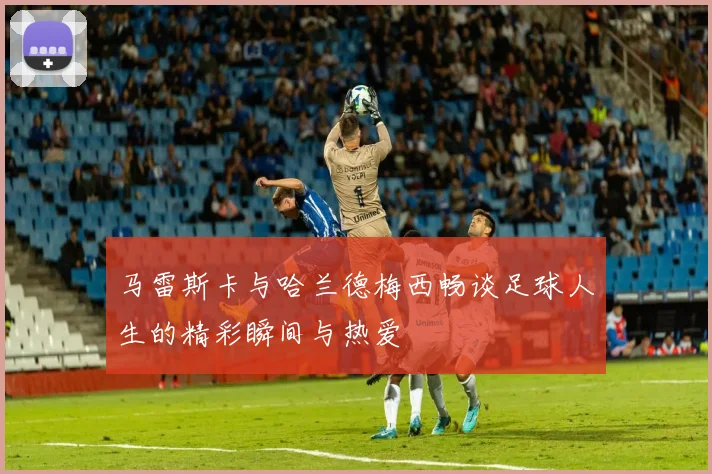 马雷斯卡与哈兰德梅西畅谈足球人生的精彩瞬间与热爱