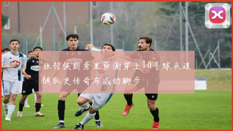 独行侠新秀里萨谢穿上10号球衣追随队史传奇布威的脚步