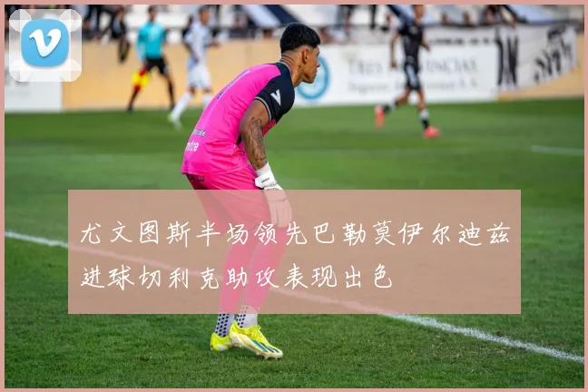 尤文图斯半场领先巴勒莫伊尔迪兹进球切利克助攻表现出色