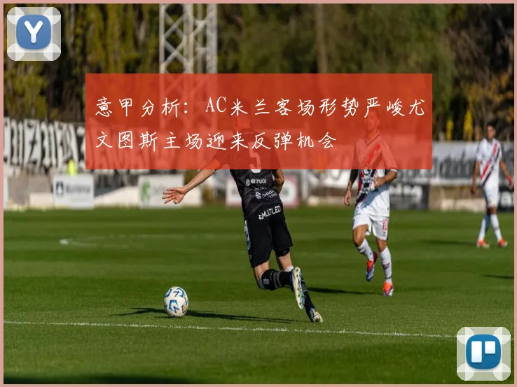 意甲分析：AC米兰客场形势严峻尤文图斯主场迎来反弹机会
