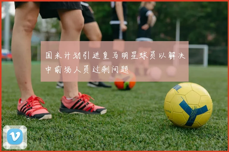 国米计划引进皇马明星球员以解决中前场人员过剩问题