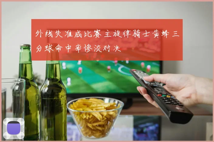 外线失准成比赛主旋律骑士黄蜂三分球命中率惨淡对决