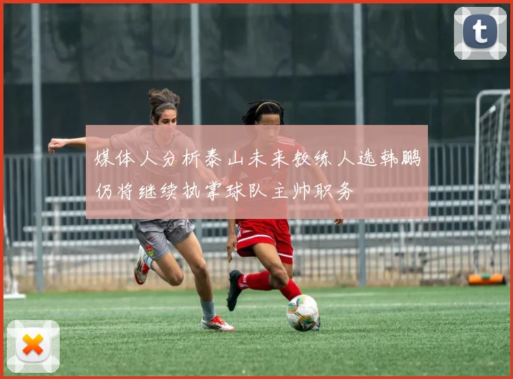 媒体人分析泰山未来教练人选韩鹏仍将继续执掌球队主帅职务