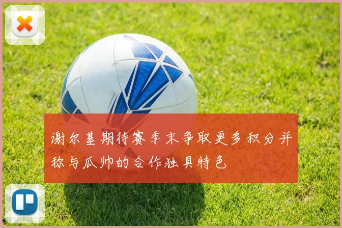 谢尔基期待赛季末争取更多积分并称与瓜帅的合作独具特色