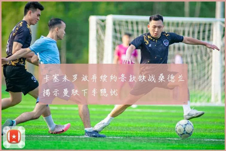 卡塞米罗放弃续约条款缺战桑德兰揭示曼联下季隐忧