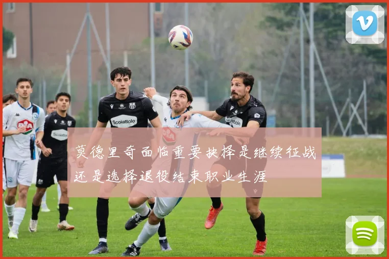 莫德里奇面临重要抉择是继续征战还是选择退役结束职业生涯