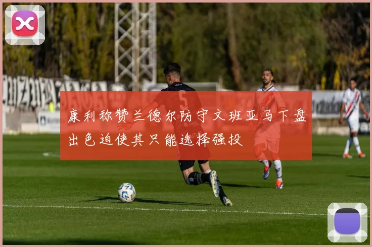 康利称赞兰德尔防守文班亚马下盘出色迫使其只能选择强投