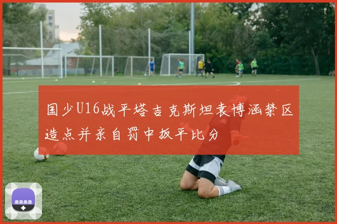 国少U16战平塔吉克斯坦袁博涵禁区造点并亲自罚中扳平比分