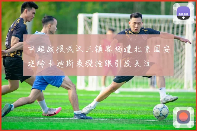 中超战报武汉三镇客场遭北京国安逆转卡迪斯表现抢眼引发关注