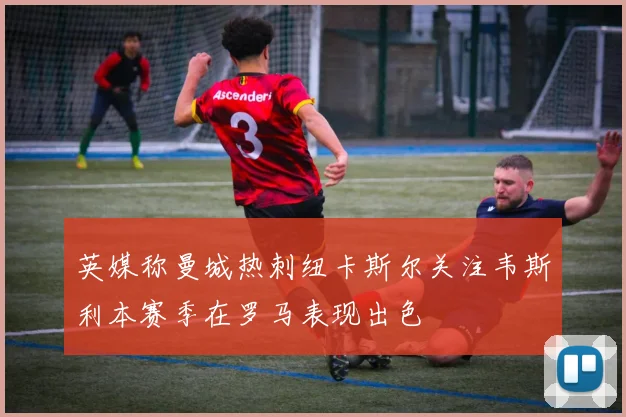 英媒称曼城热刺纽卡斯尔关注韦斯利本赛季在罗马表现出色