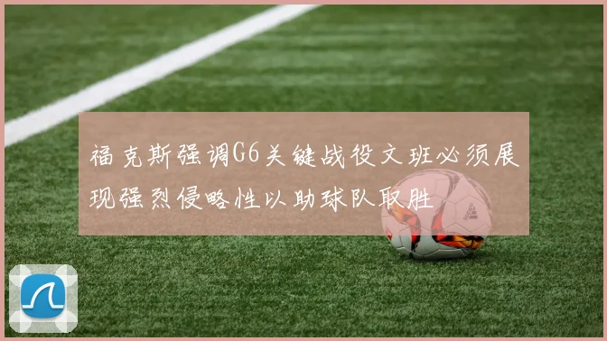 福克斯强调G6关键战役文班必须展现强烈侵略性以助球队取胜