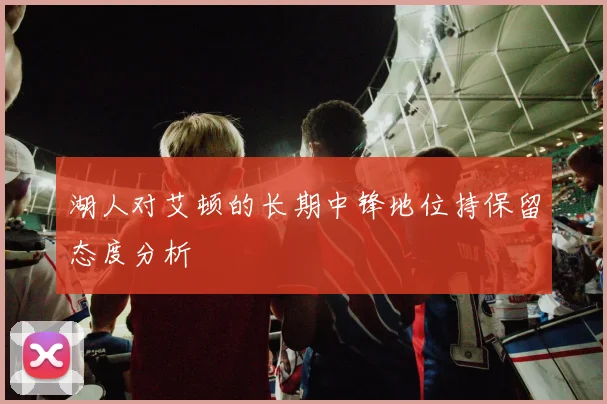 湖人对艾顿的长期中锋地位持保留态度分析
