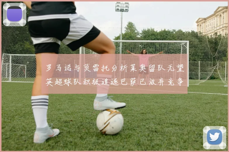 罗马诺与莫雷托分析莱奥留队无望英超球队积极追逐巴萨已放弃竞争