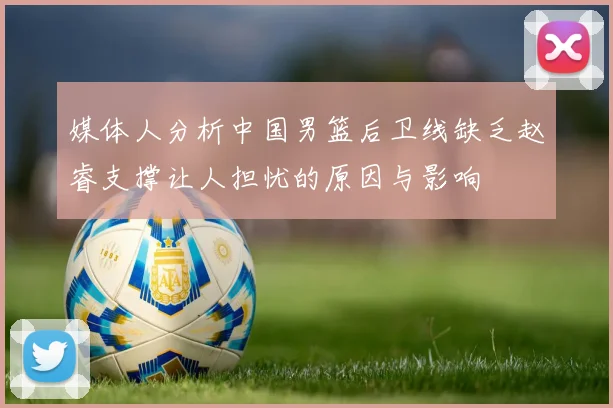 媒体人分析中国男篮后卫线缺乏赵睿支撑让人担忧的原因与影响