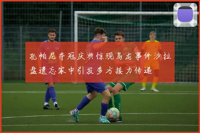 孔帕尼夺冠庆典惊现乌龙事件沙拉盘遗忘家中引发多方接力传递