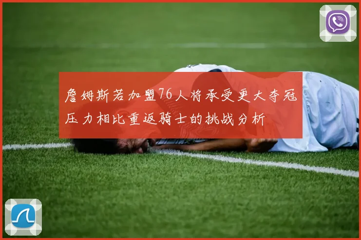 詹姆斯若加盟76人将承受更大夺冠压力相比重返骑士的挑战分析