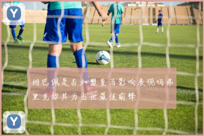 姆巴佩是否加盟皇马影响表现吗弗里克称其为当世最佳前锋