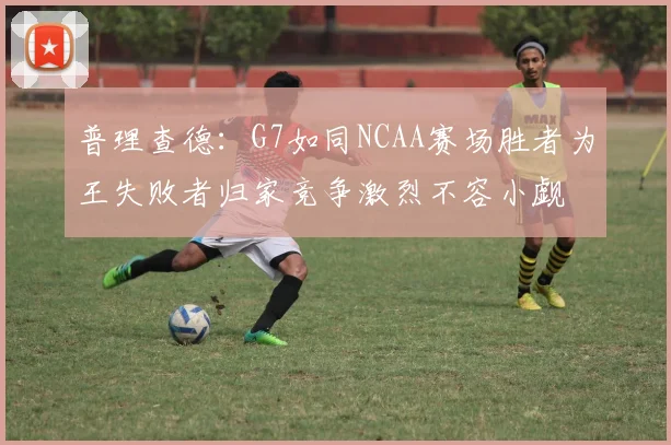 普理查德：G7如同NCAA赛场胜者为王失败者归家竞争激烈不容小觑