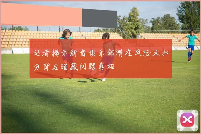记者揭示新晋俱乐部潜在风险未扣分背后暗藏问题真相