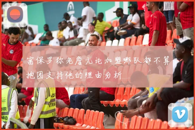 富保罗称老詹无论加盟哪队都不算抱团支持他的理由分析